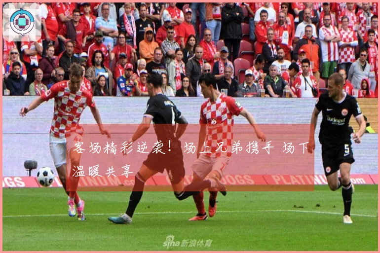 客场精彩逆袭！场上兄弟携手 场下温暖共享