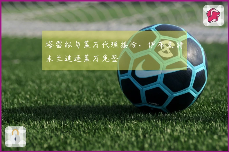 塔雷拟与莱万代理接洽，伊布支持米兰追逐莱万免签