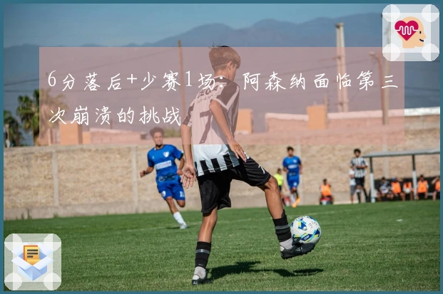 6分落后+少赛1场：阿森纳面临第三次崩溃的挑战