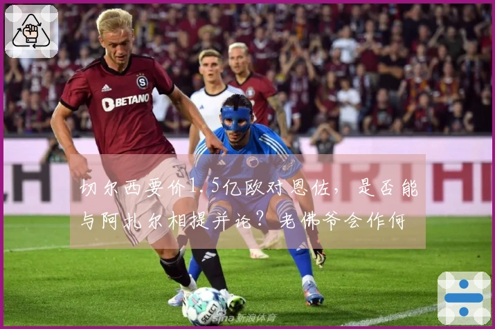 切尔西要价1.5亿欧对恩佐，是否能与阿扎尔相提并论？老佛爷会作何回应？
