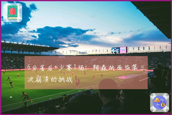 6分落后+少赛1场：阿森纳面临第三次崩溃的挑战