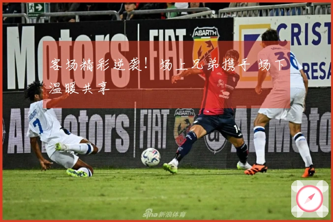 客场精彩逆袭！场上兄弟携手 场下温暖共享