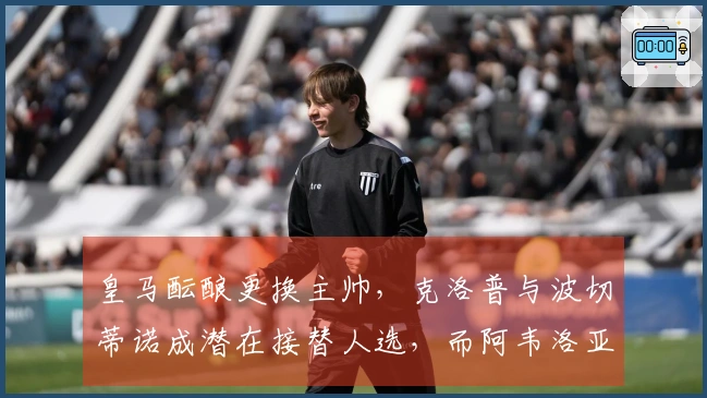 皇马酝酿更换主帅，克洛普与波切蒂诺成潜在接替人选，而阿韦洛亚与姆巴佩关系良好