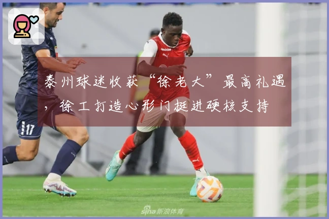 泰州球迷收获“徐老大”最高礼遇，徐工打造心形门挺进硬核支持