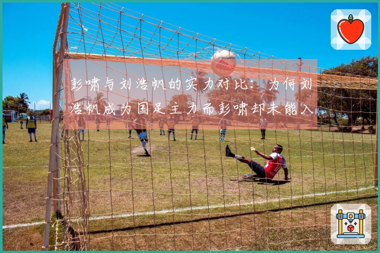 彭啸与刘浩帆的实力对比：为何刘浩帆成为国足主力而彭啸却未能入选