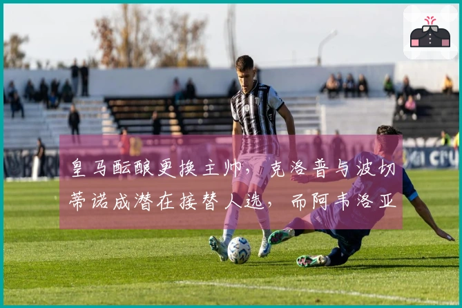 皇马酝酿更换主帅，克洛普与波切蒂诺成潜在接替人选，而阿韦洛亚与姆巴佩关系良好