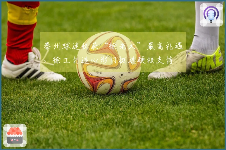 泰州球迷收获“徐老大”最高礼遇，徐工打造心形门挺进硬核支持