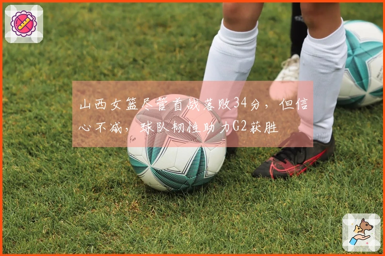 山西女篮尽管首战落败34分，但信心不减，球队韧性助力G2获胜