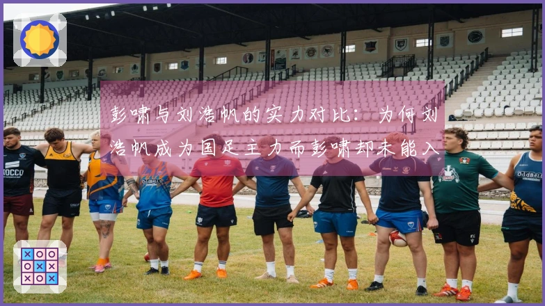 彭啸与刘浩帆的实力对比：为何刘浩帆成为国足主力而彭啸却未能入选