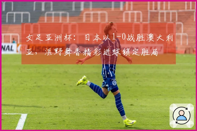 女足亚洲杯：日本以1-0战胜澳大利亚，浜野舞香精彩进球锁定胜局