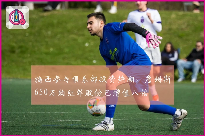 梅西参与俱乐部投资热潮，詹姆斯650万购红军股份已增值八倍
