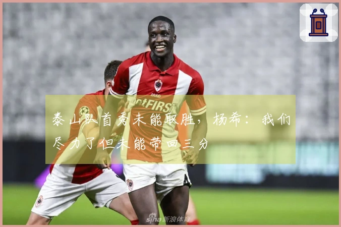 泰山队首秀未能取胜,杨希:我们尽力了但未能带回三分